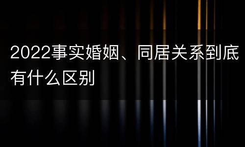 2022事实婚姻、同居关系到底有什么区别