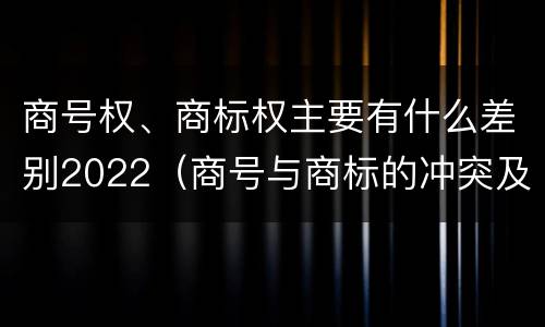 商号权、商标权主要有什么差别2022（商号与商标的冲突及解决措施）