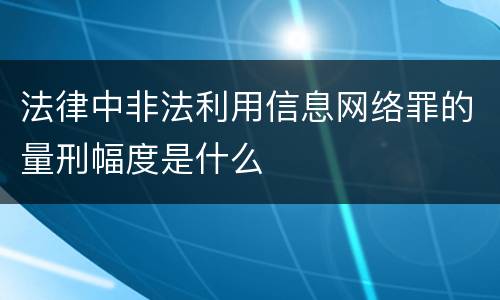 法律中非法利用信息网络罪的量刑幅度是什么