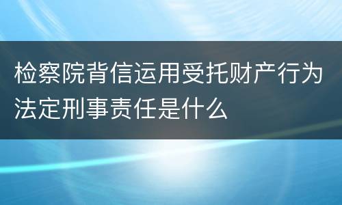 检察院背信运用受托财产行为法定刑事责任是什么