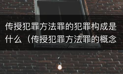 传授犯罪方法罪的犯罪构成是什么（传授犯罪方法罪的概念和特征是什么）