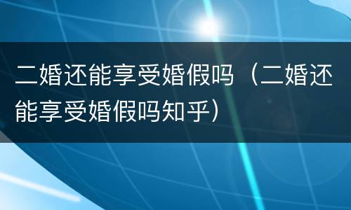 二婚还能享受婚假吗（二婚还能享受婚假吗知乎）