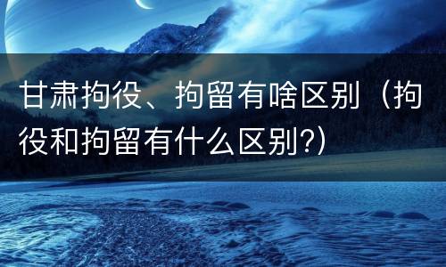 甘肃拘役、拘留有啥区别（拘役和拘留有什么区别?）