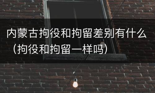 内蒙古拘役和拘留差别有什么（拘役和拘留一样吗）