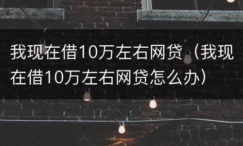 我现在借10万左右网贷（我现在借10万左右网贷怎么办）