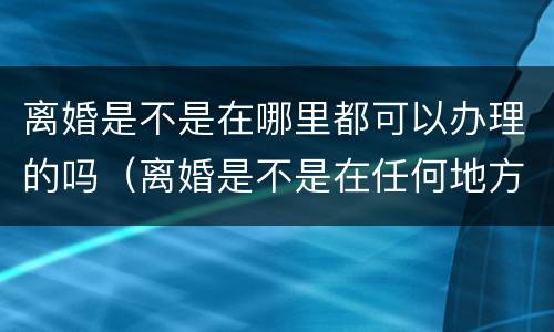 离婚是不是在哪里都可以办理的吗（离婚是不是在任何地方都可以办理）