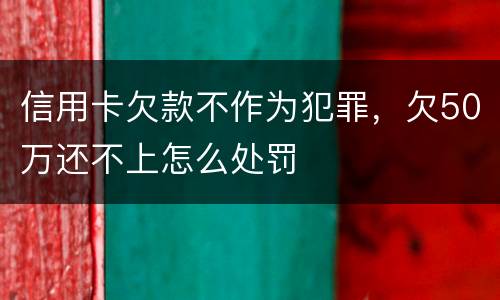 信用卡欠款不作为犯罪，欠50万还不上怎么处罚