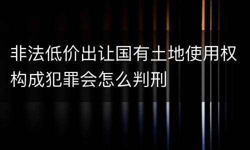 非法低价出让国有土地使用权构成犯罪会怎么判刑