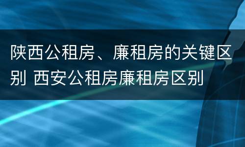 陕西公租房、廉租房的关键区别 西安公租房廉租房区别