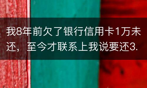 我8年前欠了银行信用卡1万未还，至今才联系上我说要还3.5万，我该还这么多吗