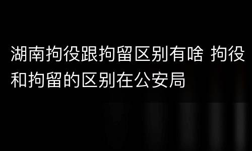 湖南拘役跟拘留区别有啥 拘役和拘留的区别在公安局