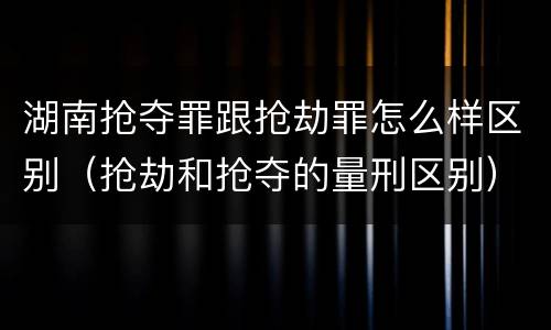 湖南抢夺罪跟抢劫罪怎么样区别（抢劫和抢夺的量刑区别）