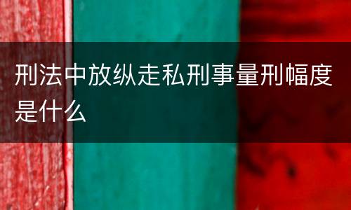 刑法中放纵走私刑事量刑幅度是什么