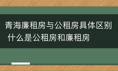 青海廉租房与公租房具体区别 什么是公租房和廉租房