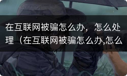 在互联网被骗怎么办，怎么处理（在互联网被骗怎么办,怎么处理呢）