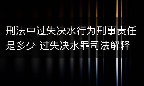 刑法中过失决水行为刑事责任是多少 过失决水罪司法解释