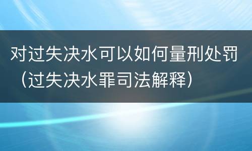 对过失决水可以如何量刑处罚（过失决水罪司法解释）