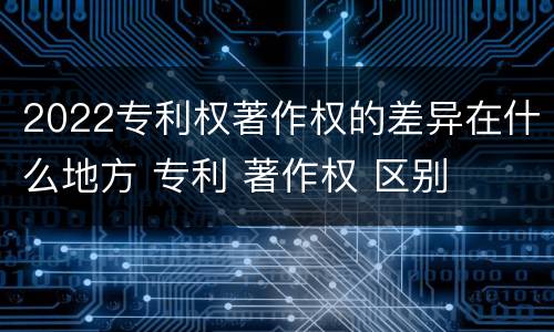 2022专利权著作权的差异在什么地方 专利 著作权 区别