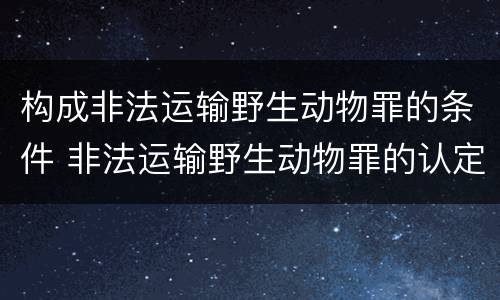 构成非法运输野生动物罪的条件 非法运输野生动物罪的认定