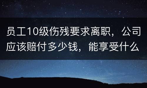 员工10级伤残要求离职，公司应该赔付多少钱，能享受什么待遇