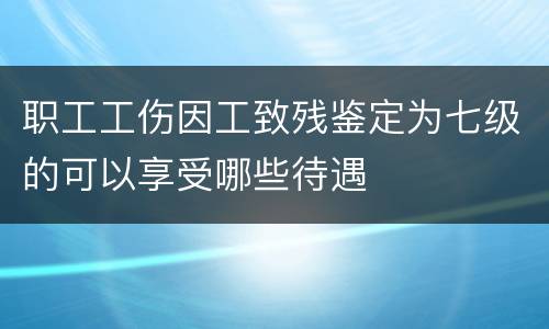 职工工伤因工致残鉴定为七级的可以享受哪些待遇