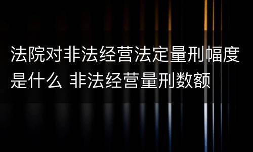 法院对非法经营法定量刑幅度是什么 非法经营量刑数额