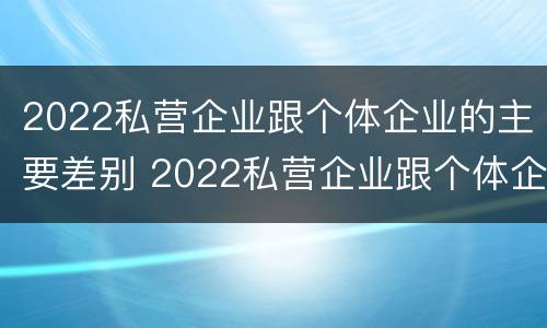 2022私营企业跟个体企业的主要差别 2022私营企业跟个体企业的主要差别有哪些