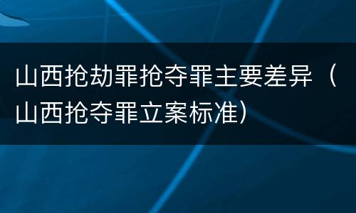 山西抢劫罪抢夺罪主要差异（山西抢夺罪立案标准）