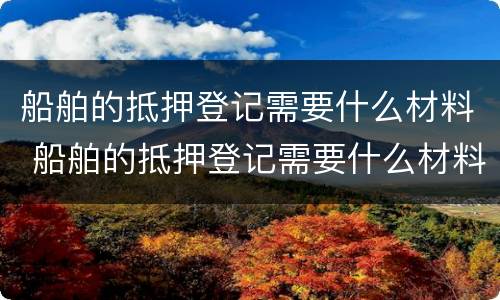 船舶的抵押登记需要什么材料 船舶的抵押登记需要什么材料呢