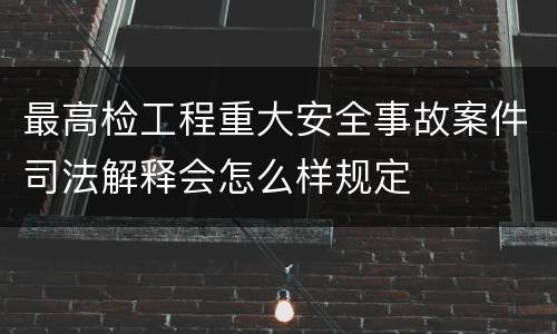 最高检工程重大安全事故案件司法解释会怎么样规定