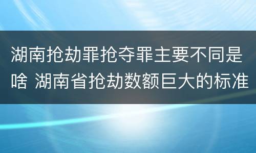 湖南抢劫罪抢夺罪主要不同是啥 湖南省抢劫数额巨大的标准