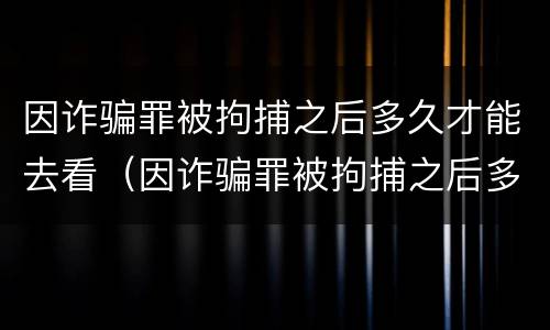 因诈骗罪被拘捕之后多久才能去看（因诈骗罪被拘捕之后多久才能去看家人）