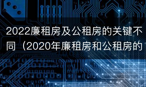 2022廉租房及公租房的关键不同（2020年廉租房和公租房的区别）