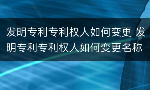 发明专利专利权人如何变更 发明专利专利权人如何变更名称