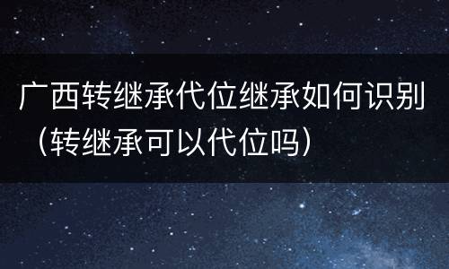 广西转继承代位继承如何识别（转继承可以代位吗）