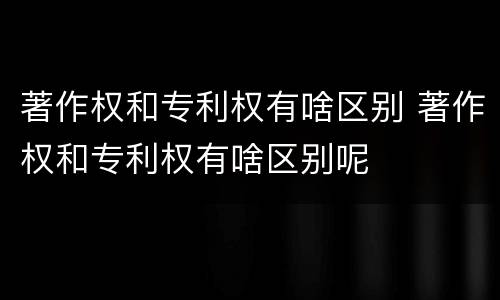 著作权和专利权有啥区别 著作权和专利权有啥区别呢