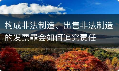 构成非法制造、出售非法制造的发票罪会如何追究责任