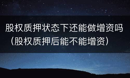 股权质押状态下还能做增资吗（股权质押后能不能增资）