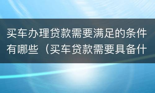 买车办理贷款需要满足的条件有哪些（买车贷款需要具备什么条件）