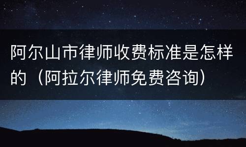 阿尔山市律师收费标准是怎样的（阿拉尔律师免费咨询）