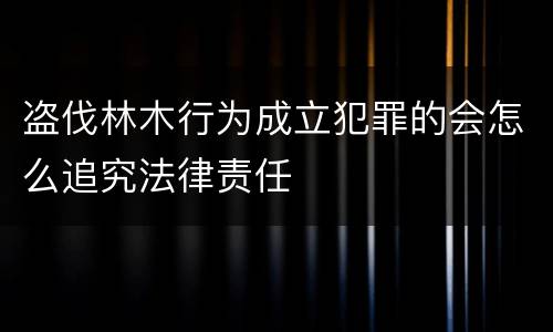 盗伐林木行为成立犯罪的会怎么追究法律责任