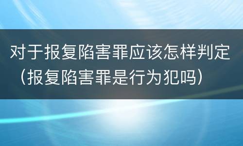 对于报复陷害罪应该怎样判定（报复陷害罪是行为犯吗）