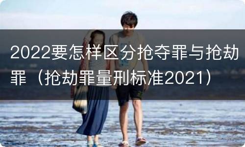 2022要怎样区分抢夺罪与抢劫罪（抢劫罪量刑标准2021）