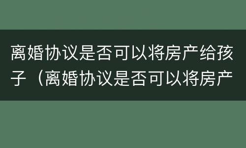 离婚协议是否可以将房产给孩子（离婚协议是否可以将房产给孩子使用）