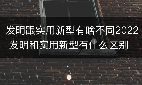 发明跟实用新型有啥不同2022 发明和实用新型有什么区别