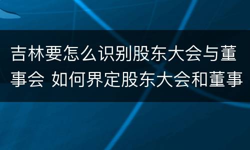 吉林要怎么识别股东大会与董事会 如何界定股东大会和董事会的权力边界