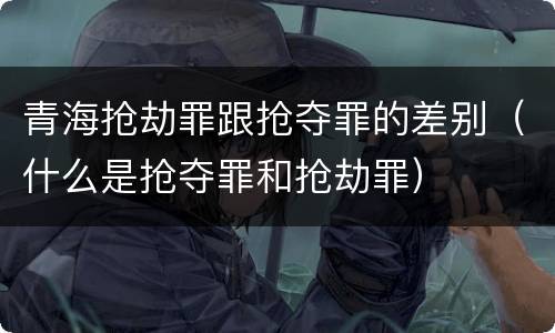 青海抢劫罪跟抢夺罪的差别（什么是抢夺罪和抢劫罪）