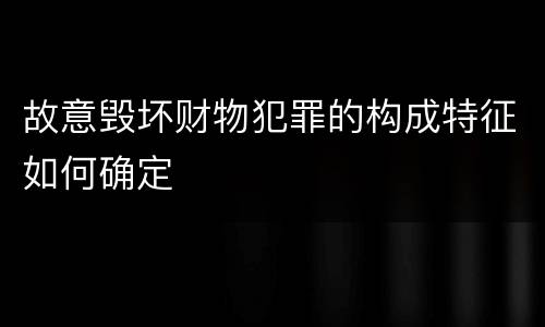 故意毁坏财物犯罪的构成特征如何确定