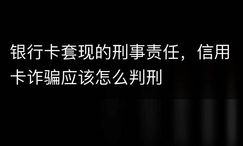 银行卡套现的刑事责任，信用卡诈骗应该怎么判刑