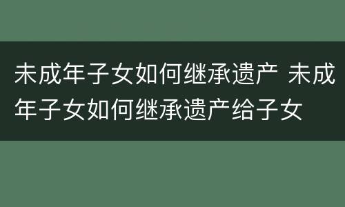 未成年子女如何继承遗产 未成年子女如何继承遗产给子女